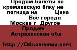 Продам билеты на кремлевскую ёлку на 29.12 пятница на 10.00 › Цена ­ 5 000 - Все города, Москва г. Другое » Продам   . Астраханская обл.